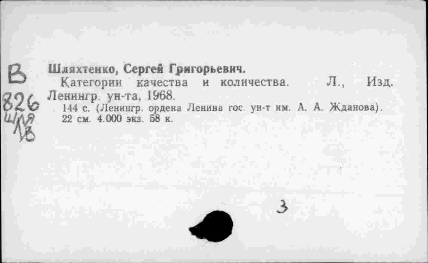 ﻿БШляхтенко, Сергей Григорьевич.
Категории качества и количества.
ЭЛ/ Ленингр. ун-та, 1968.
мХ V 144 с. (Ленингр. ордена Ленина гос. ун-т им. А. А. Жданова).
ШЛЯ 22 см. 4.000 экз. 58 к.
Л., Изд.